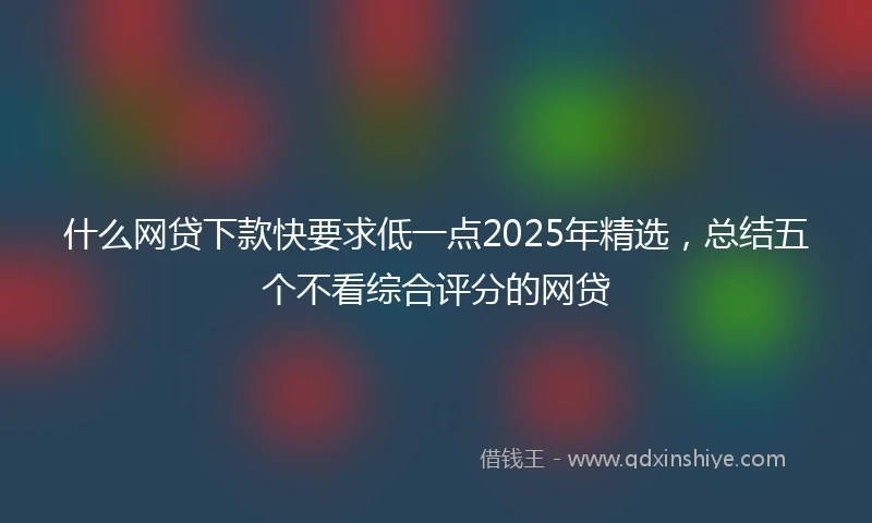 什么网贷下款快要求低一点2025年精选，总结五个不看综合评分的网贷