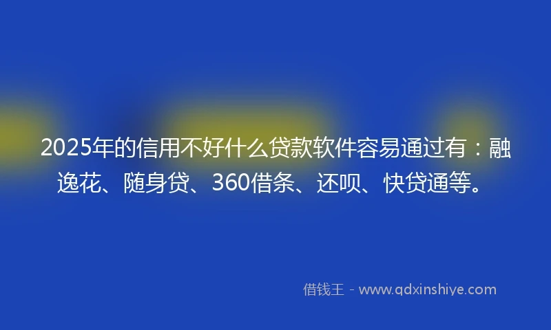 2025年的信用不好什么贷款软件容易通过有：融逸花、随身贷、360借条、还呗、快贷通等。
