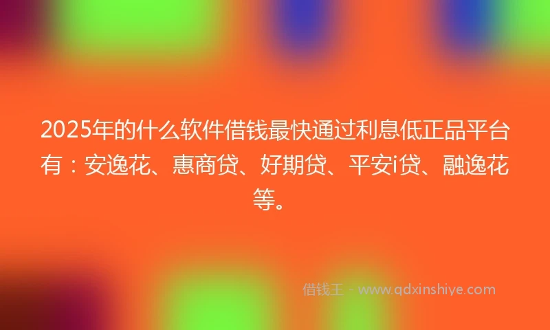 2025年的什么软件借钱最快通过利息低正品平台有：安逸花、惠商贷、好期贷、平安i贷、融逸花等。