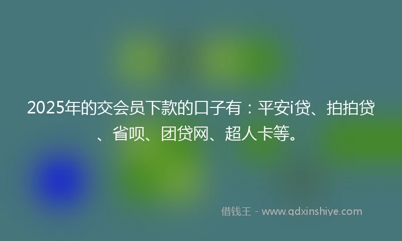 2025年的交会员下款的口子有：平安i贷、拍拍贷、省呗、团贷网、超人卡等。