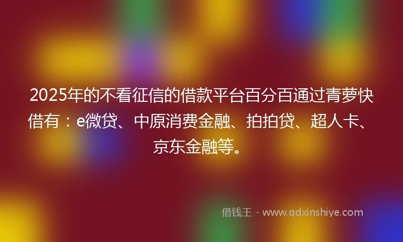2025年的不看征信的借款平台百分百通过青萝快借有：e微贷、中原消费金融、拍拍贷、超人卡、京东金融等。