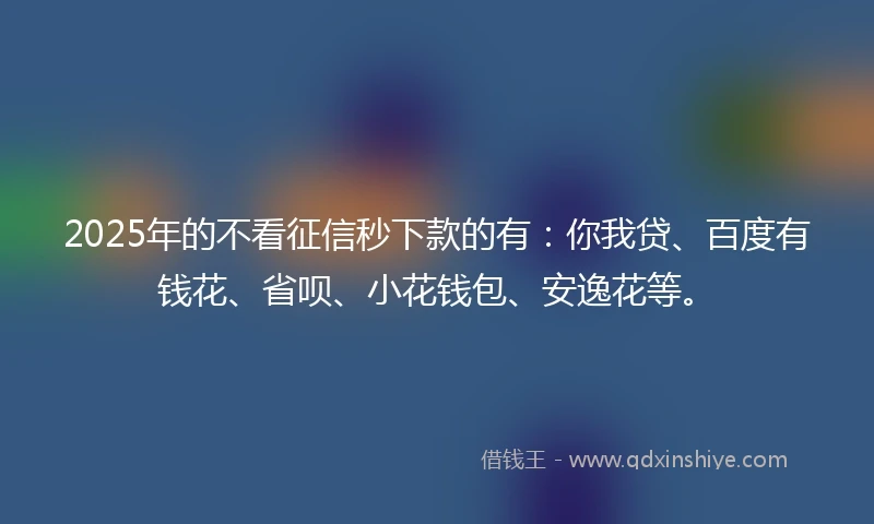 2025年的不看征信秒下款的有：你我贷、百度有钱花、省呗、小花钱包、安逸花等。