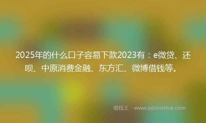 2025年的什么口子容易下款2023有：e微贷、还呗、中原消费金融、东方汇、微博借钱等。