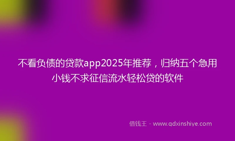 不看负债的贷款app2025年推荐，归纳五个急用小钱不求征信流水轻松贷的软件