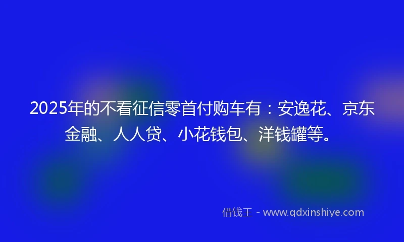 2025年的不看征信零首付购车有：安逸花、京东金融、人人贷、小花钱包、洋钱罐等。