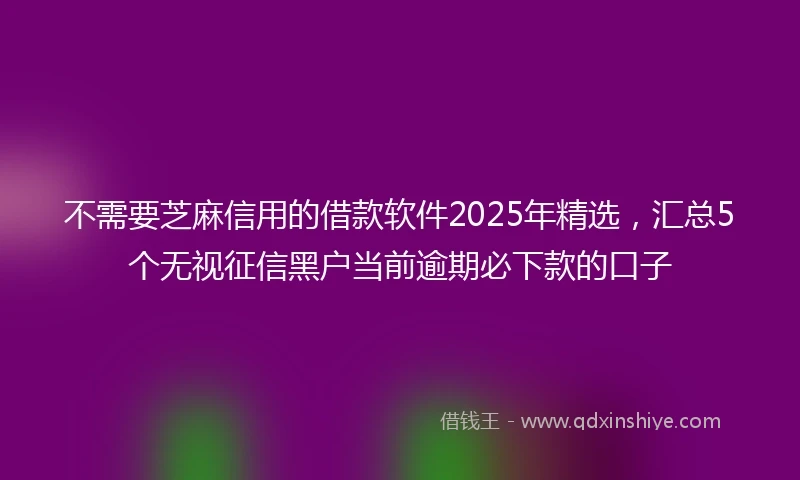 不需要芝麻信用的借款软件2025年精选，汇总5个无视征信黑户当前逾期必下款的口子