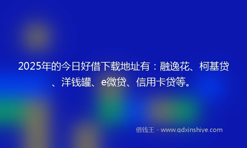 2025年的今日好借下载地址有：融逸花、柯基贷、洋钱罐、e微贷、信用卡贷等。