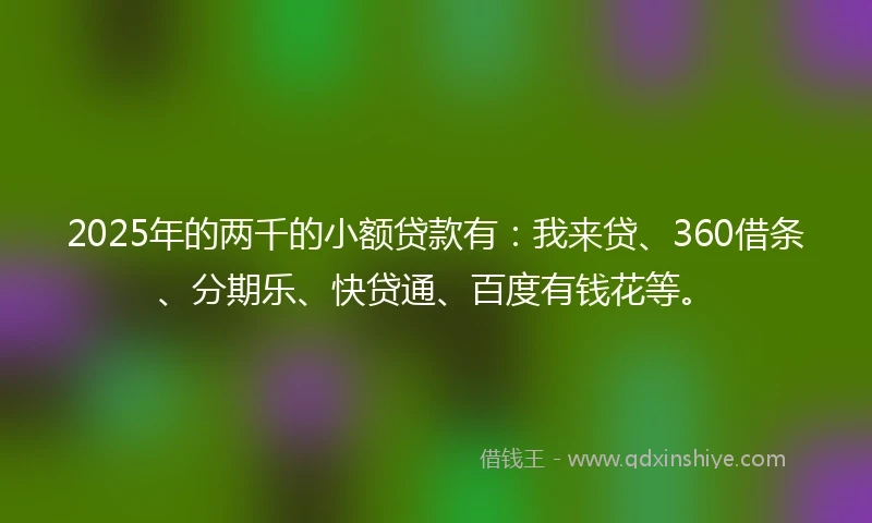 2025年的两千的小额贷款有：我来贷、360借条、分期乐、快贷通、百度有钱花等。