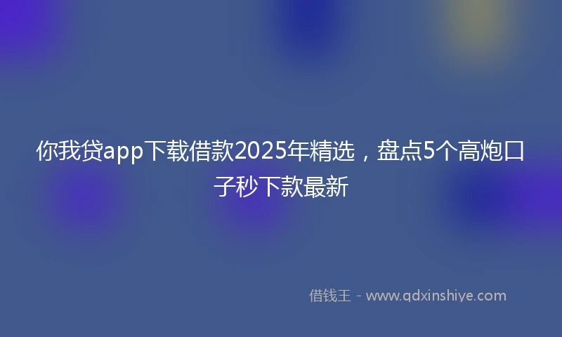 你我贷app下载借款2025年精选，盘点5个高炮口子秒下款最新
