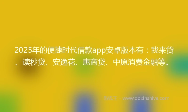 2025年的便捷时代借款app安卓版本有：我来贷、读秒贷、安逸花、惠商贷、中原消费金融等。