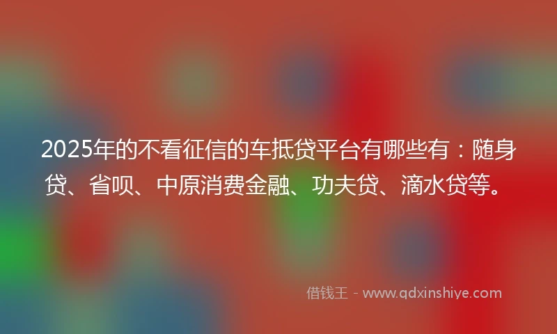 2025年的不看征信的车抵贷平台有哪些有：随身贷、省呗、中原消费金融、功夫贷、滴水贷等。