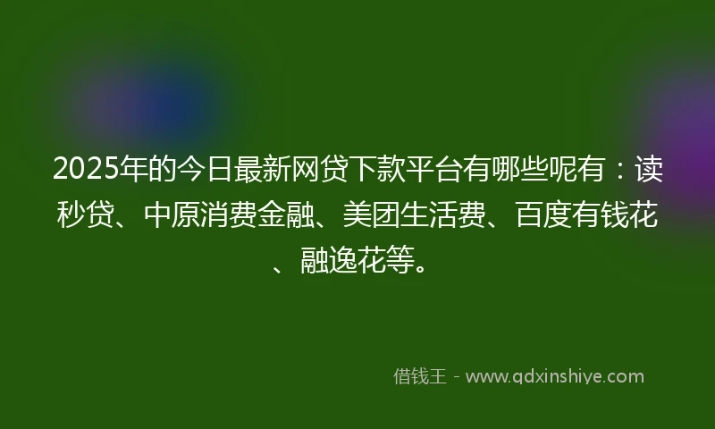 2025年的今日最新网贷下款平台有哪些呢有：读秒贷、中原消费金融、美团生活费、百度有钱花、融逸花等。
