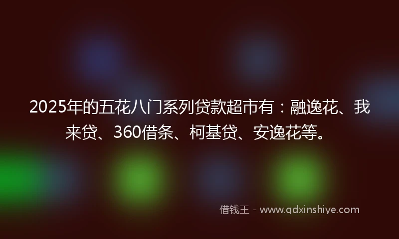 2025年的五花八门系列贷款超市有：融逸花、我来贷、360借条、柯基贷、安逸花等。