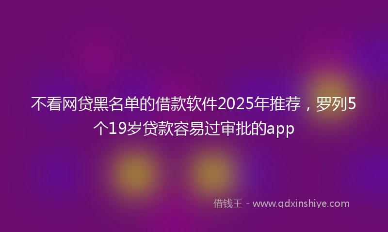 不看网贷黑名单的借款软件2025年推荐，罗列5个19岁贷款容易过审批的app