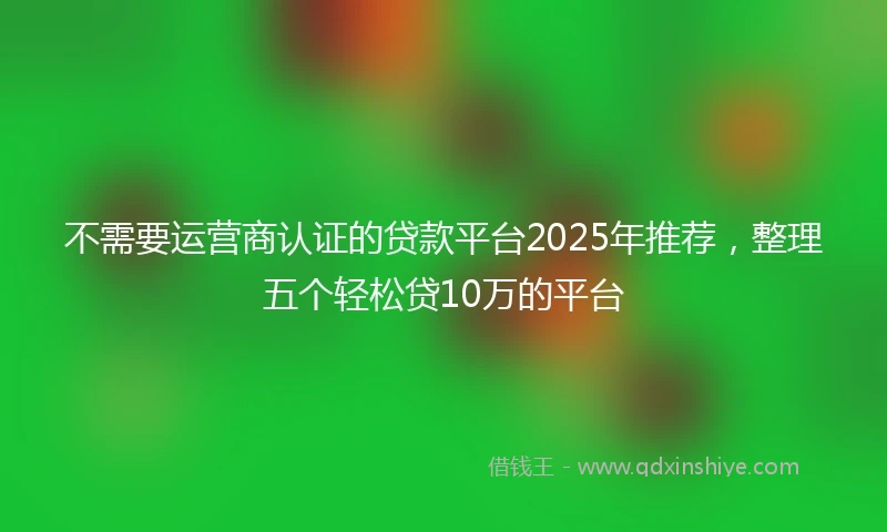 不需要运营商认证的贷款平台2025年推荐，整理五个轻松贷10万的平台