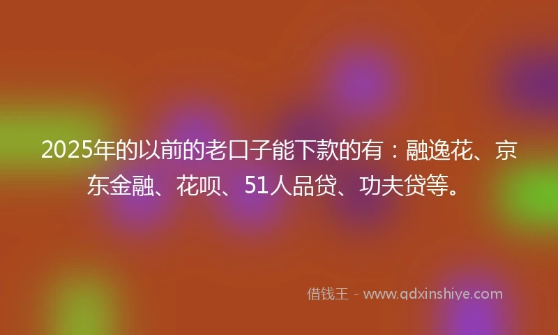 2025年的以前的老口子能下款的有：融逸花、京东金融、花呗、51人品贷、功夫贷等。