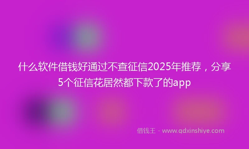 什么软件借钱好通过不查征信2025年推荐，分享5个征信花居然都下款了的app