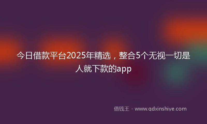 今日借款平台2025年精选，整合5个无视一切是人就下款的app