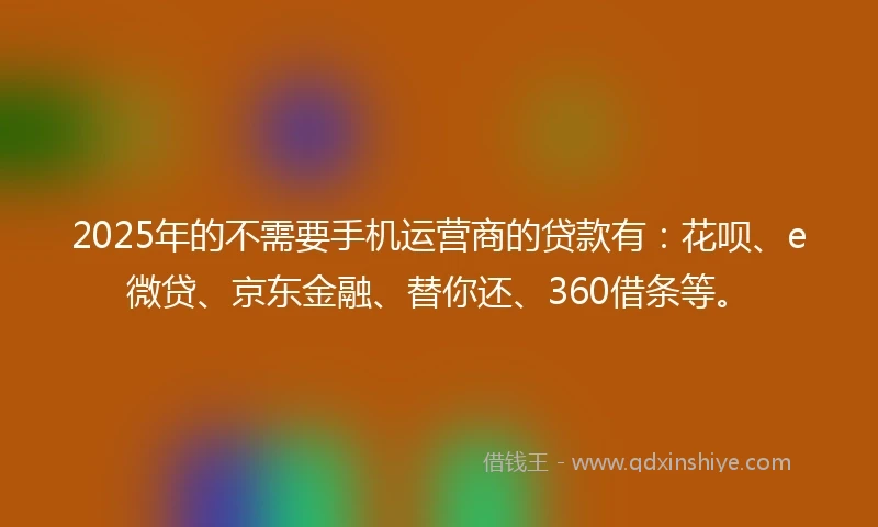 2025年的不需要手机运营商的贷款有:花呗、e微贷、京东金融、替你还、360借条等。