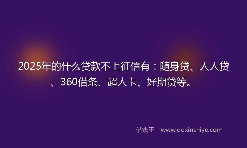 2025年的什么贷款不上征信有：随身贷、人人贷、360借条、超人卡、好期贷等。