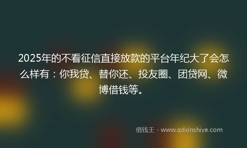 2025年的不看征信直接放款的平台年纪大了会怎么样有：你我贷、替你还、投友圈、团贷网、微博借钱等。