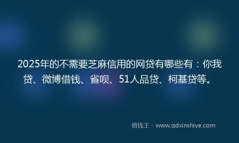 2025年的不需要芝麻信用的网贷有哪些有：你我贷、微博借钱、省呗、51人品贷、柯基贷等。