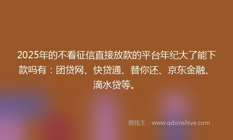 2025年的不看征信直接放款的平台年纪大了能下款吗有：团贷网、快贷通、替你还、京东金融、滴水贷等。