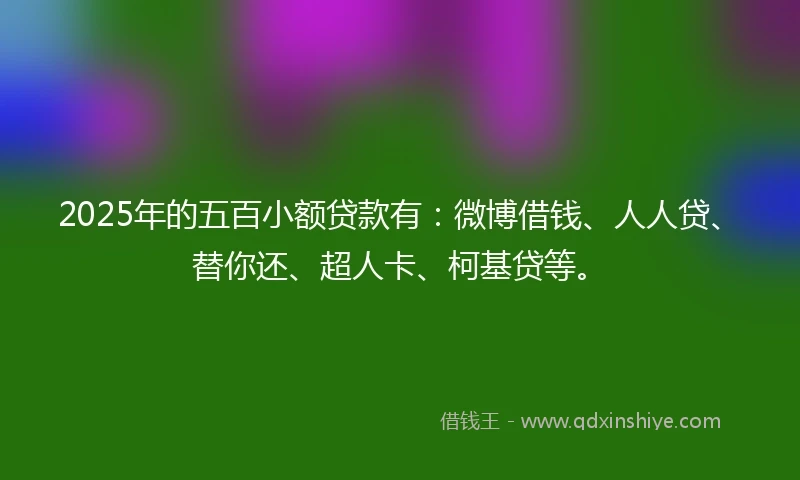 2025年的五百小额贷款有：微博借钱、人人贷、替你还、超人卡、柯基贷等。