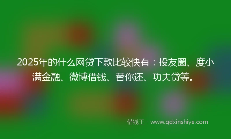 2025年的什么网贷下款比较快有：投友圈、度小满金融、微博借钱、替你还、功夫贷等。