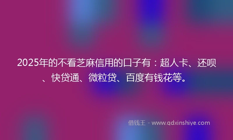 2025年的不看芝麻信用的口子有：超人卡、还呗、快贷通、微粒贷、百度有钱花等。