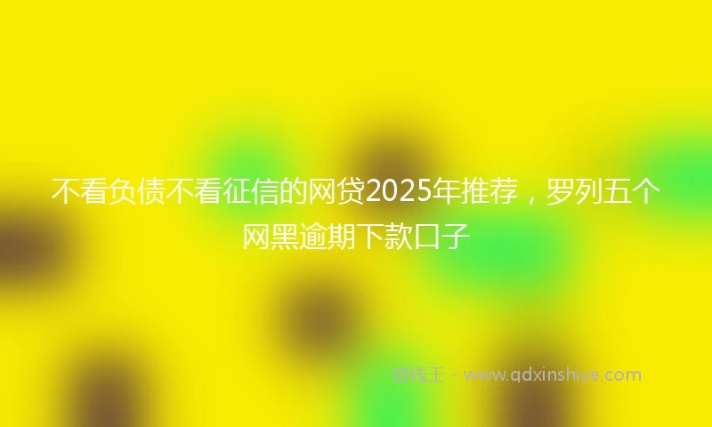 不看负债不看征信的网贷2025年推荐,罗列五个网黑逾期下款口子