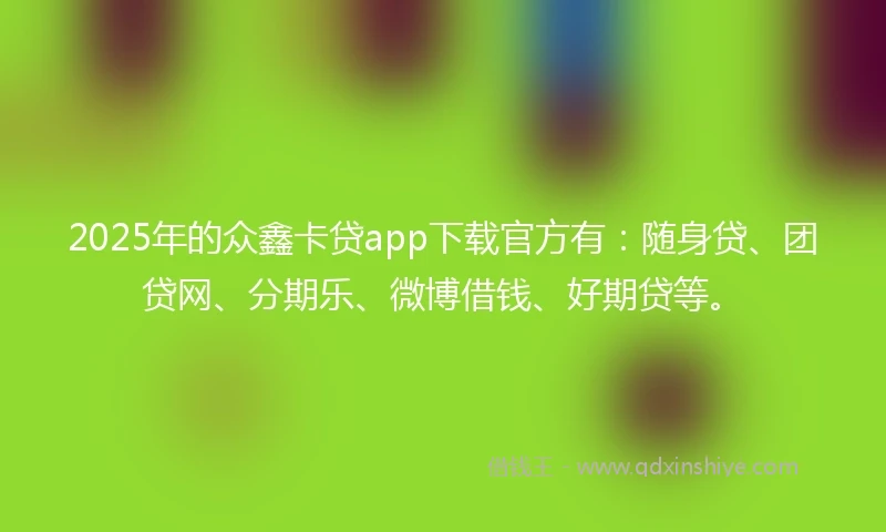 2025年的众鑫卡贷app下载官方有：随身贷、团贷网、分期乐、微博借钱、好期贷等。