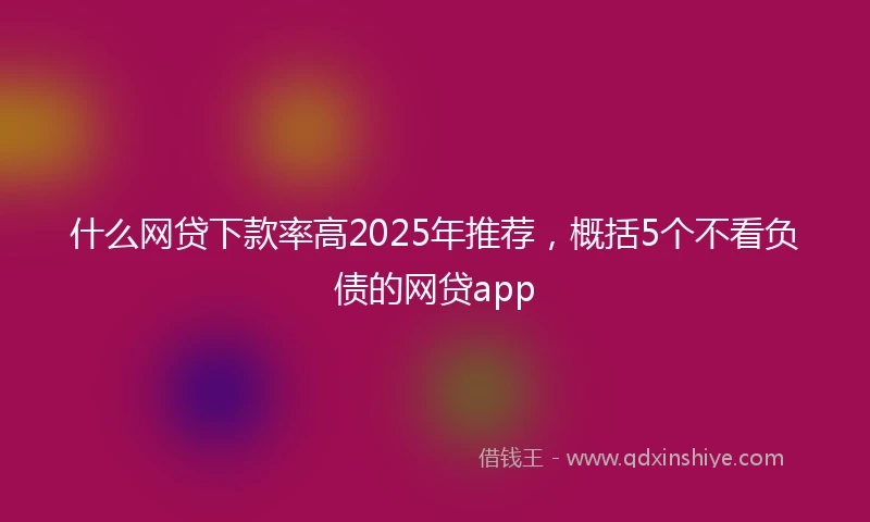 什么网贷下款率高2025年推荐，概括5个不看负债的网贷app