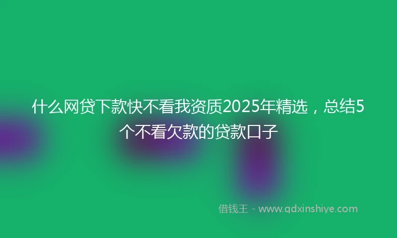 什么网贷下款快不看我资质2025年精选，总结5个不看欠款的贷款口子
