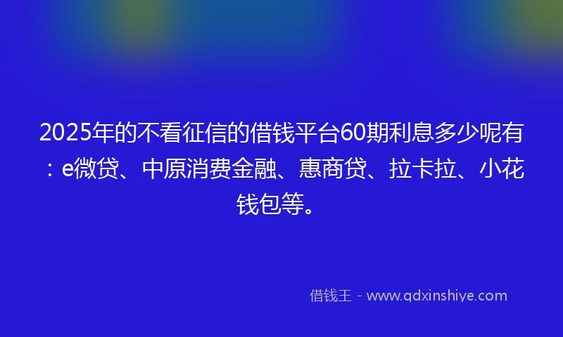 2025年的不看征信的借钱平台60期利息多少呢有：e微贷、中原消费金融、惠商贷、拉卡拉、小花钱包等。