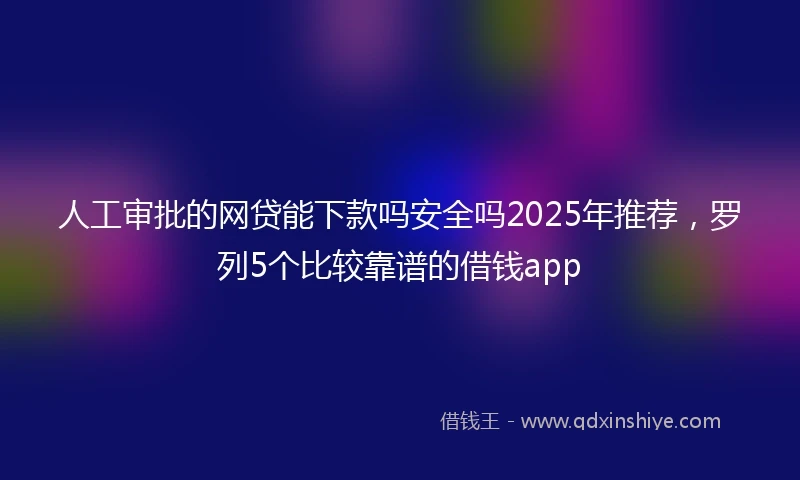 人工审批的网贷能下款吗安全吗2025年推荐，罗列5个比较靠谱的借钱app