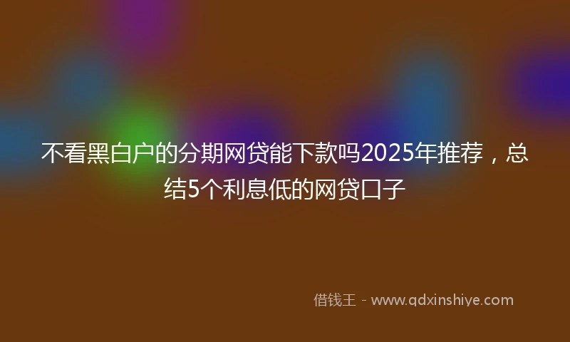 不看黑白户的分期网贷能下款吗2025年推荐，总结5个利息低的网贷口子