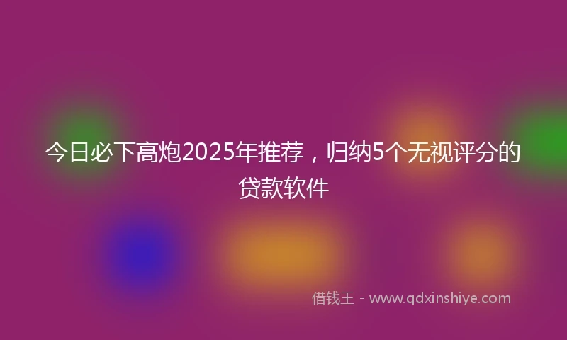 今日必下高炮2025年推荐，归纳5个无视评分的贷款软件