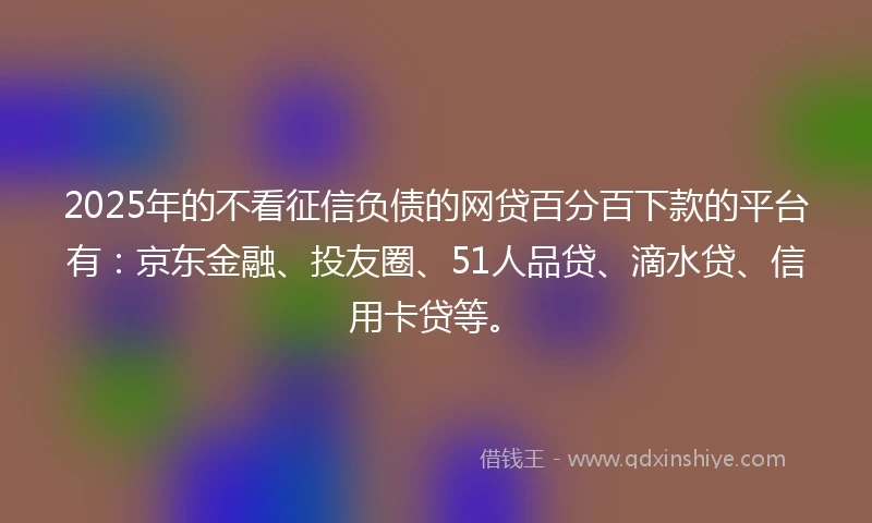 2025年的不看征信负债的网贷百分百下款的平台有：京东金融、投友圈、51人品贷、滴水贷、信用卡贷等。