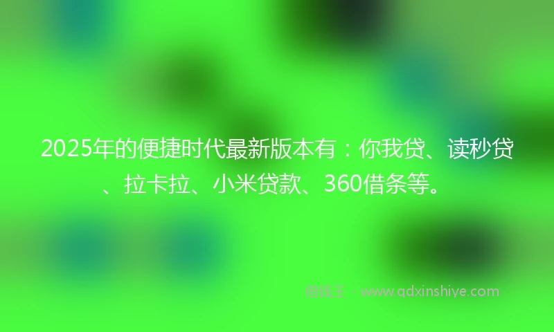 2025年的便捷时代最新版本有：你我贷、读秒贷、拉卡拉、小米贷款、360借条等。