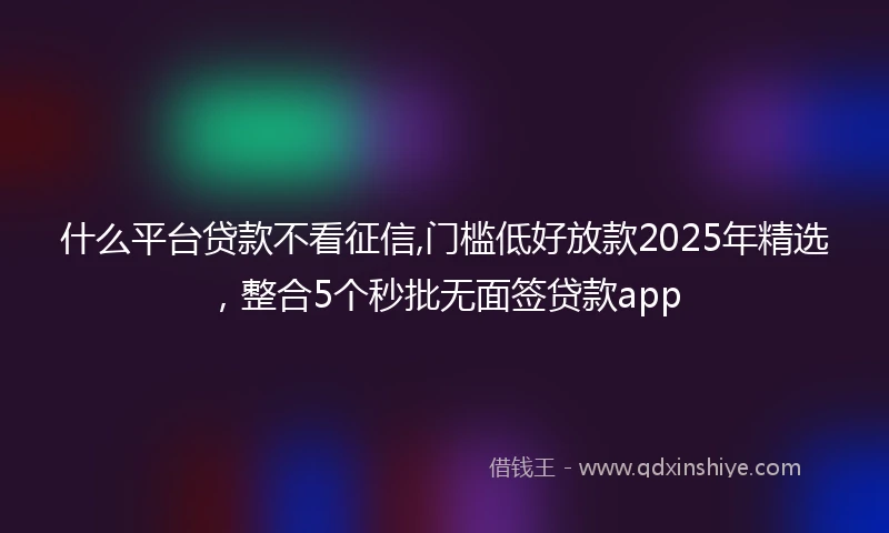 什么平台贷款不看征信,门槛低好放款2025年精选，整合5个秒批无面签贷款app