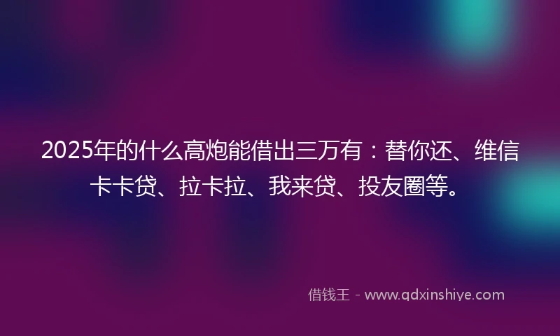 2025年的什么高炮能借出三万有：替你还、维信卡卡贷、拉卡拉、我来贷、投友圈等。