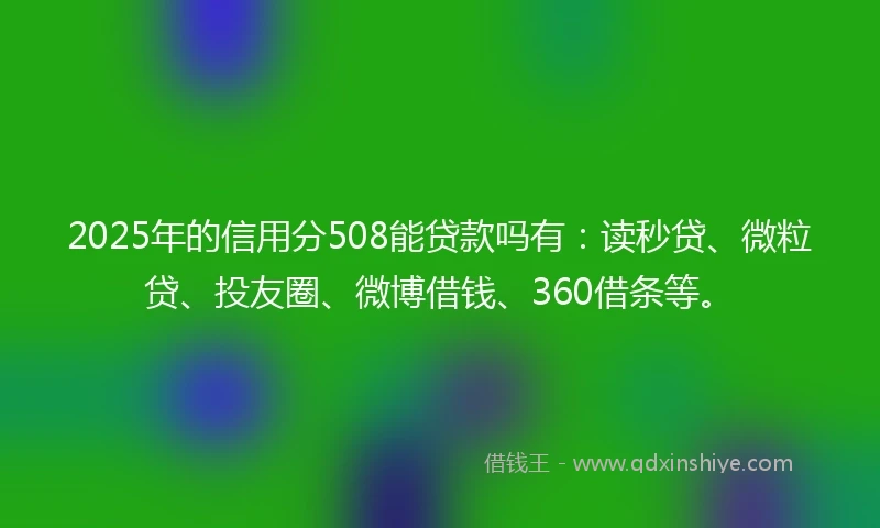 2025年的信用分508能贷款吗有：读秒贷、微粒贷、投友圈、微博借钱、360借条等。