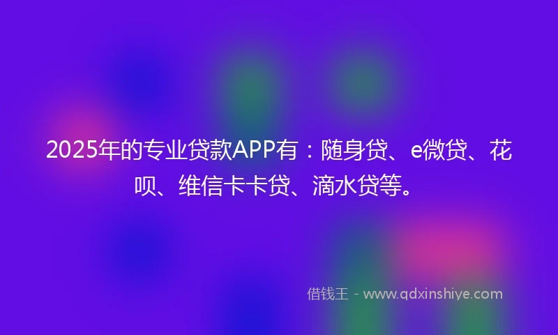 2025年的专业贷款APP有：随身贷、e微贷、花呗、维信卡卡贷、滴水贷等。