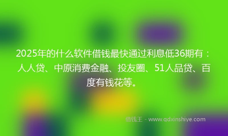 2025年的什么软件借钱最快通过利息低36期有：人人贷、中原消费金融、投友圈、51人品贷、百度有钱花等。