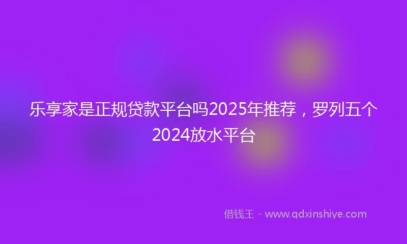 乐享家是正规贷款平台吗2025年推荐，罗列五个2024放水平台