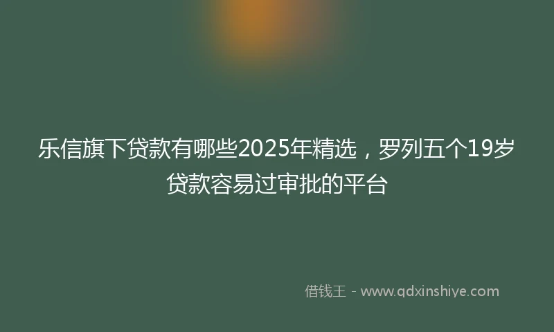 乐信旗下贷款有哪些2025年精选，罗列五个19岁贷款容易过审批的平台