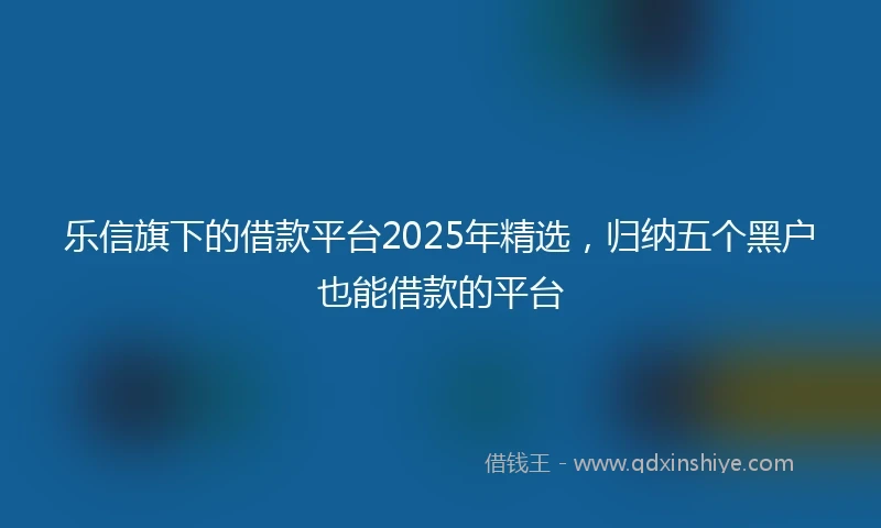 乐信旗下的借款平台2025年精选，归纳五个黑户也能借款的平台