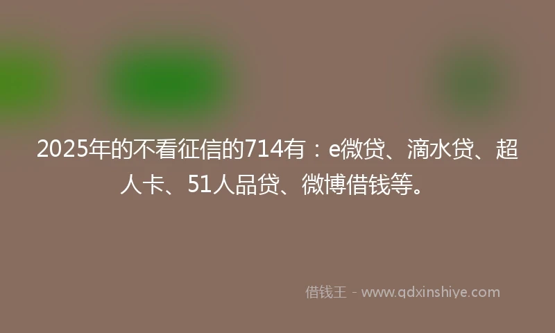 2025年的不看征信的714有：e微贷、滴水贷、超人卡、51人品贷、微博借钱等。