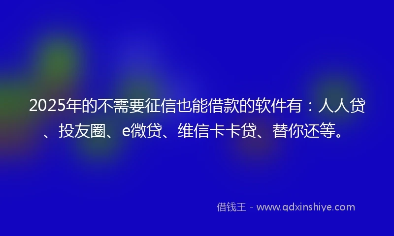 2025年的不需要征信也能借款的软件有：人人贷、投友圈、e微贷、维信卡卡贷、替你还等。